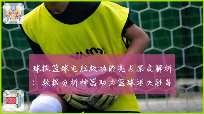 球探篮球电脑版功能亮点深度解析:数据分析神器助力篮球迷决胜每一场