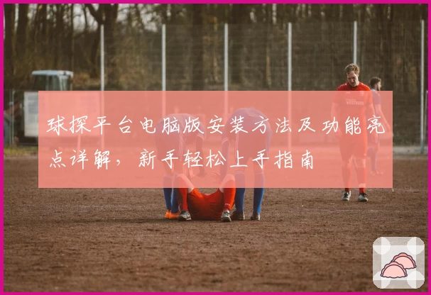 球探平台电脑版安装方法及功能亮点详解，新手轻松上手指南