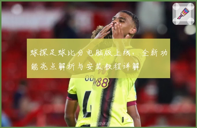 球探足球比分电脑版上线,全新功能亮点解析与安装教程详解