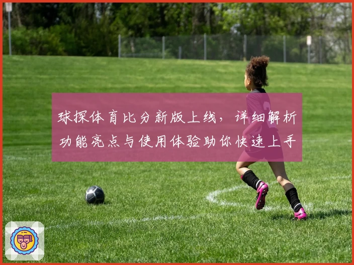 球探体育比分新版上线，详细解析功能亮点与使用体验助你快速上手