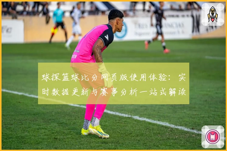 球探篮球比分网页版使用体验：实时数据更新与赛事分析一站式解读