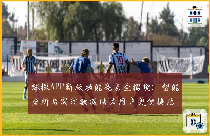 球探APP新版功能亮点全揭晓:智能分析与实时数据助力用户更便捷地掌握赛事动态