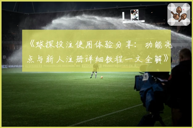 《球探投注使用体验分享：功能亮点与新人注册详细教程一文全解》