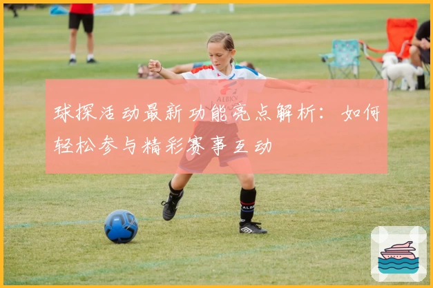 球探活动最新功能亮点解析：如何轻松参与精彩赛事互动