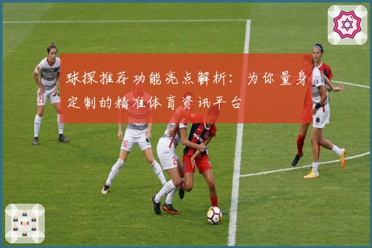 球探推荐功能亮点解析：为你量身定制的精准体育资讯平台